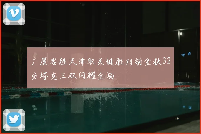 广厦客胜天津取关键胜利胡金秋32分塔克三双闪耀全场