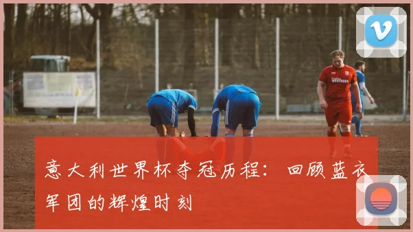 意大利世界杯夺冠历程：回顾蓝衣军团的辉煌时刻
