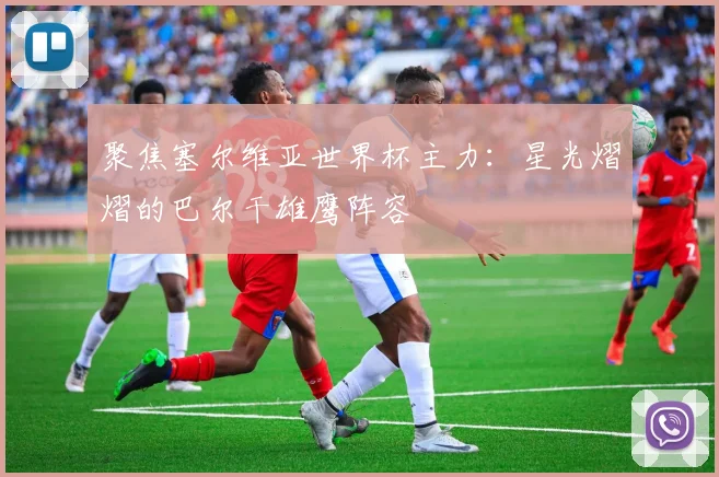 聚焦塞尔维亚世界杯主力：星光熠熠的巴尔干雄鹰阵容