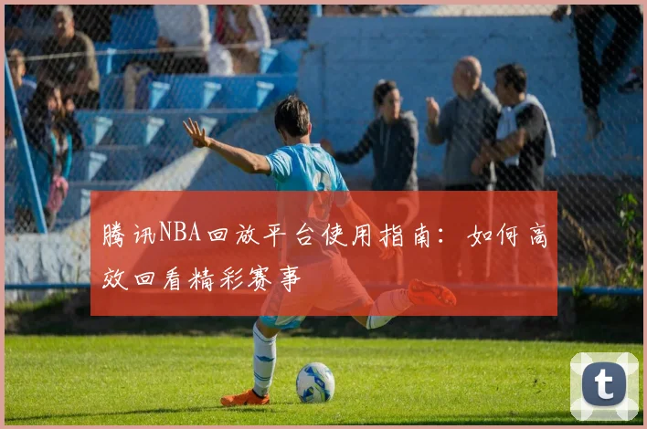 腾讯NBA回放平台使用指南：如何高效回看精彩赛事