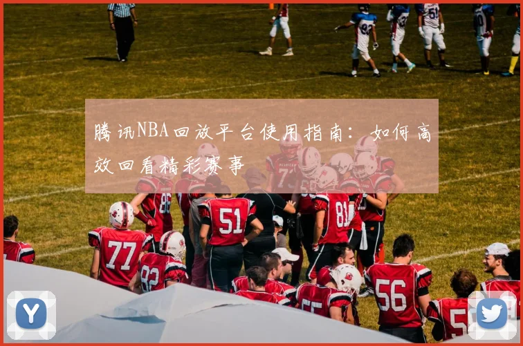 腾讯NBA回放平台使用指南：如何高效回看精彩赛事