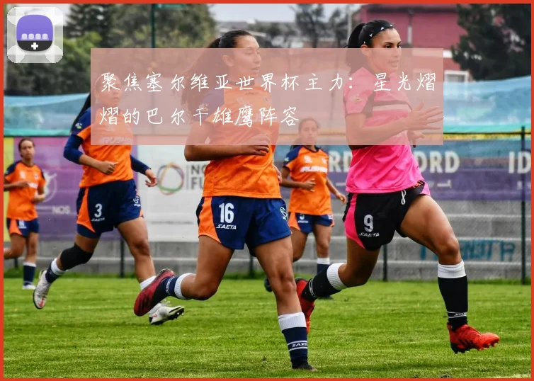 聚焦塞尔维亚世界杯主力：星光熠熠的巴尔干雄鹰阵容